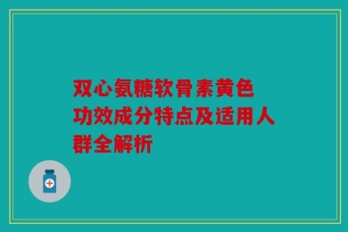 双心氨糖软骨素黄色 功效成分特点及适用人群全解析