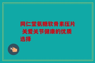 同仁堂氨糖软骨素压片 关爱关节健康的优质选择