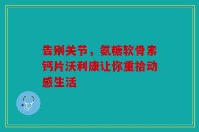 告别关节，氨糖软骨素钙片沃利康让你重拾动感生活