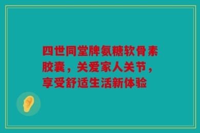 四世同堂牌氨糖软骨素胶囊，关爱家人关节，享受舒适生活新体验