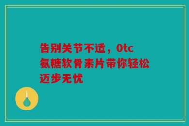 告别关节不适，0tc氨糖软骨素片带你轻松迈步无忧