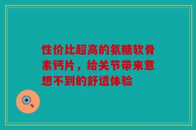 性价比超高的氨糖软骨素钙片，给关节带来意想不到的舒适体验