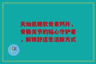 天灿氨糖软骨素钙片，骨骼关节的贴心守护者，解锁舒适生活新方式