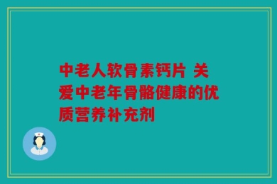 中老人软骨素钙片 关爱中老年骨骼健康的优质营养补充剂