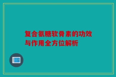 复合氨糖软骨素的功效与作用全方位解析