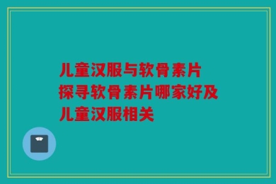 儿童汉服与软骨素片 探寻软骨素片哪家好及儿童汉服相关