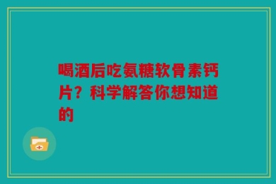 喝酒后吃氨糖软骨素钙片？科学解答你想知道的
