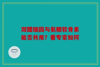 双醋瑞因与氨糖软骨素能否共用？看专家如何
