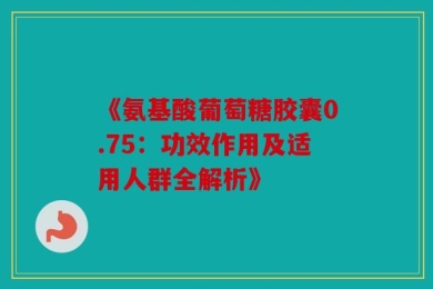 《氨基酸葡萄糖胶囊0.75：功效作用及适用人群全解析》