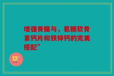 增强骨骼与，氨糖软骨素钙片和铁锌钙的完美搭配”