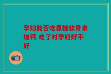 孕妇能否吃氨糖软骨素加钙 吃了对孕妇好不好