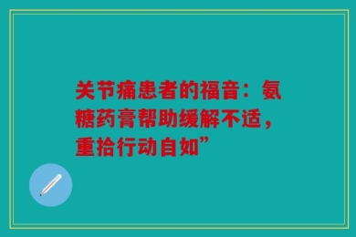 关节痛患者的福音：氨糖药膏帮助缓解不适，重拾行动自如”