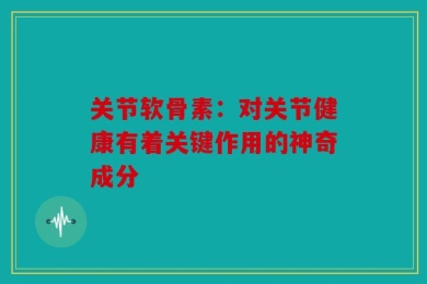 关节软骨素：对关节健康有着关键作用的神奇成分