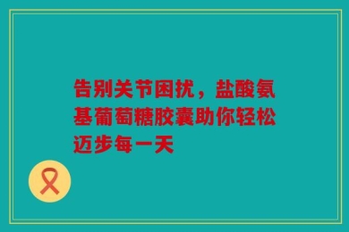 告别关节困扰，盐酸氨基葡萄糖胶囊助你轻松迈步每一天