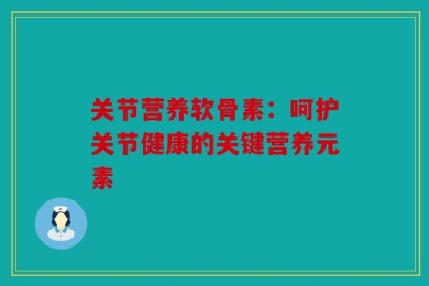 关节营养软骨素：呵护关节健康的关键营养元素