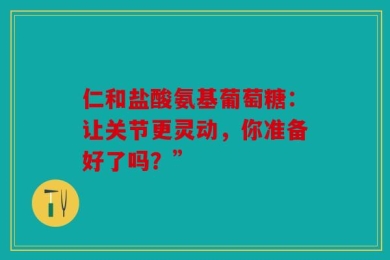 仁和盐酸氨基葡萄糖：让关节更灵动，你准备好了吗？”