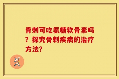骨刺可吃氨糖软骨素吗？探究骨刺疾病的治疗方法？