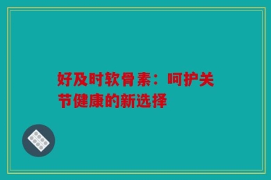 好及时软骨素：呵护关节健康的新选择