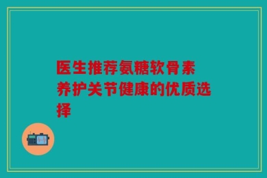 医生推荐氨糖软骨素 养护关节健康的优质选择