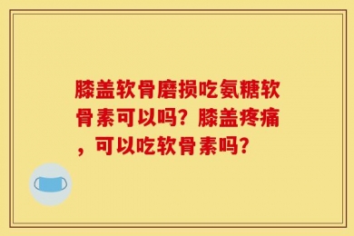膝盖软骨磨损吃氨糖软骨素可以吗？膝盖疼痛，可以吃软骨素吗？