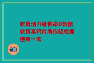 吃出活力维他命D氨糖软骨素钙片助你轻松拥抱每一天