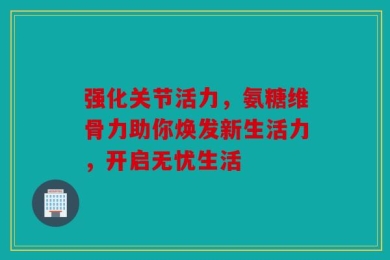 强化关节活力，氨糖维骨力助你焕发新生活力，开启无忧生活