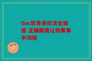 Gnc软骨素吃法全知道 正确服用让效果事半功倍