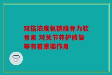 双倍浓度氨糖维骨力软骨素 对关节养护修复等有着重要作用
