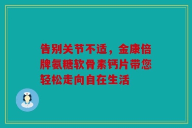 告别关节不适，金康倍牌氨糖软骨素钙片带您轻松走向自在生活