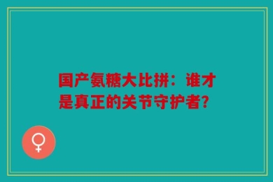 国产氨糖大比拼：谁才是真正的关节守护者？
