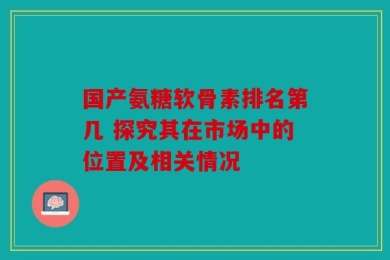 国产氨糖软骨素排名第几 探究其在市场中的位置及相关情况