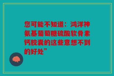 您可能不知道：鸿洋神氨基葡萄糖硫酸软骨素钙胶囊的这些意想不到的好处”