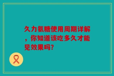 久力氨糖使用周期详解，你知道该吃多久才能见效果吗？