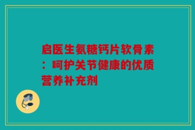 启医生氨糖钙片软骨素：呵护关节健康的优质营养补充剂