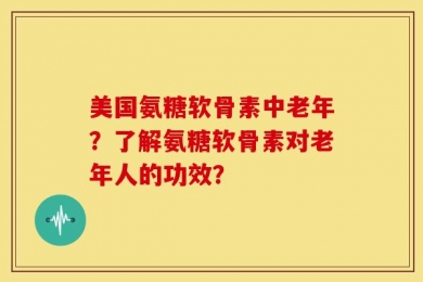 美国氨糖软骨素中老年？了解氨糖软骨素对老年人的功效？