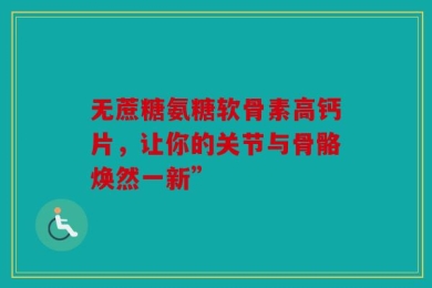 无蔗糖氨糖软骨素高钙片，让你的关节与骨骼焕然一新”
