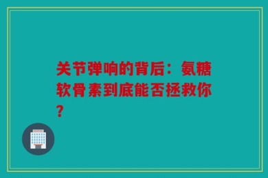 关节弹响的背后：氨糖软骨素到底能否拯救你？