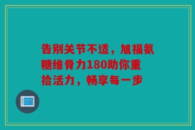 告别关节不适，旭福氨糖维骨力180助你重拾活力，畅享每一步