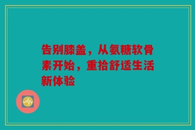 告别膝盖，从氨糖软骨素开始，重拾舒适生活新体验