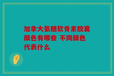加拿大氨糖软骨素胶囊颜色有哪些 不同颜色代表什么