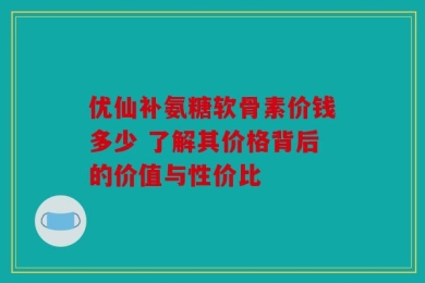 优仙补氨糖软骨素价钱多少 了解其价格背后的价值与性价比