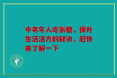 中老年人吃氨糖，提升生活活力的秘诀，赶快来了解一下