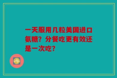 一天服用几粒美国进口氨糖？分餐吃更有效还是一次吃？