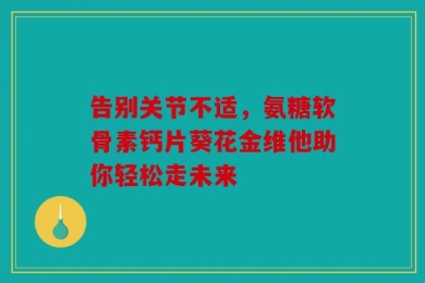 告别关节不适，氨糖软骨素钙片葵花金维他助你轻松走未来