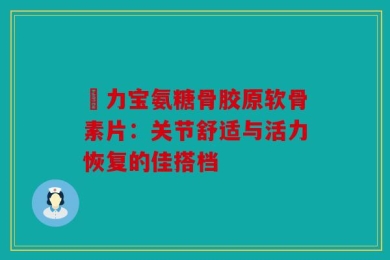 傦力宝氨糖骨胶原软骨素片：关节舒适与活力恢复的佳搭档