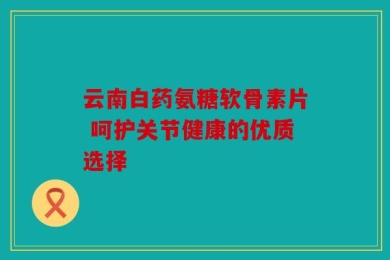 云南白药氨糖软骨素片 呵护关节健康的优质选择