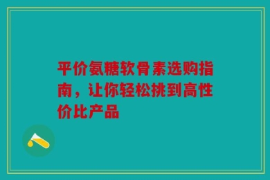 平价氨糖软骨素选购指南，让你轻松挑到高性价比产品