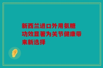 新西兰进口外用氨糖 功效显著为关节健康带来新选择