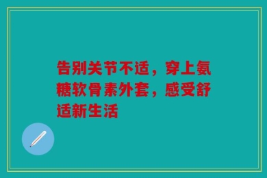 告别关节不适，穿上氨糖软骨素外套，感受舒适新生活