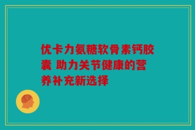 优卡力氨糖软骨素钙胶囊 助力关节健康的营养补充新选择